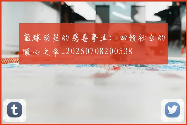 篮球明星的慈善事业:回馈社会的暖心之举_20260708200538