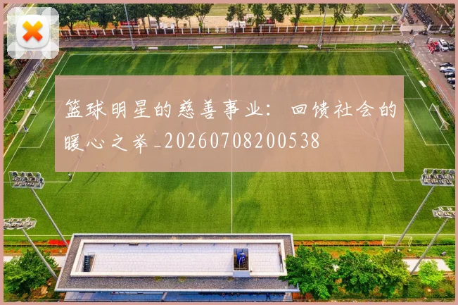 篮球明星的慈善事业:回馈社会的暖心之举_20260708200538